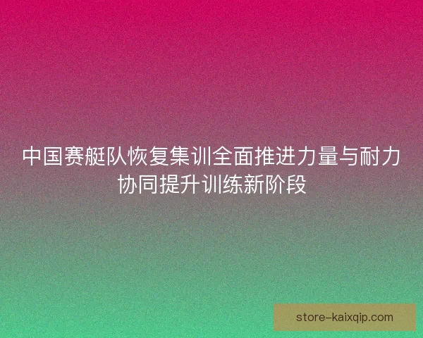 中国赛艇队恢复集训全面推进力量与耐力协同提升训练新阶段
