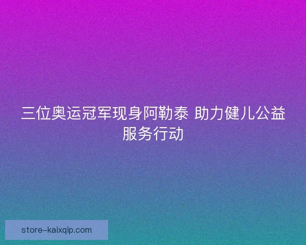 三位奥运冠军现身阿勒泰 助力健儿公益服务行动